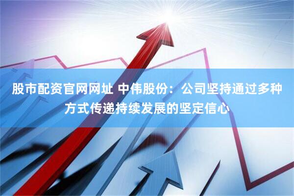 股市配资官网网址 中伟股份：公司坚持通过多种方式传递持续发展的坚定信心