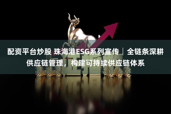 配资平台炒股 珠海港ESG系列宣传│全链条深耕供应链管理，构建可持续供应链体系