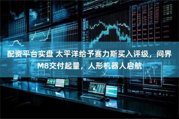 配资平台实盘 太平洋给予赛力斯买入评级，问界M8交付起量，人形机器人启航