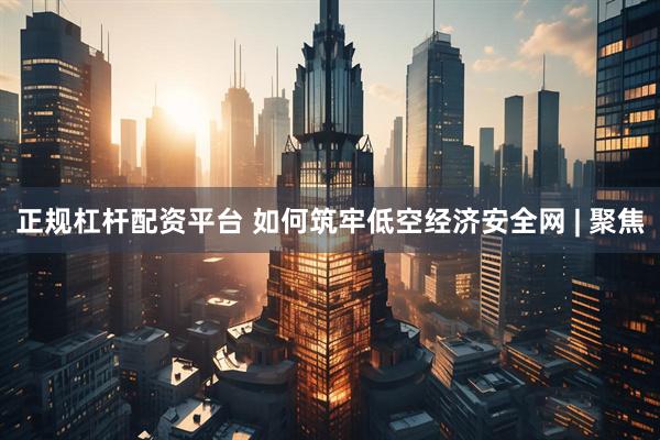 正规杠杆配资平台 如何筑牢低空经济安全网 | 聚焦