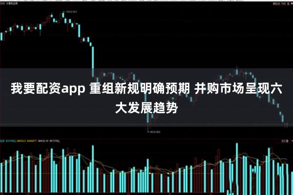 我要配资app 重组新规明确预期 并购市场呈现六大发展趋势