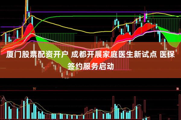 厦门股票配资开户 成都开展家庭医生新试点 医保签约服务启动